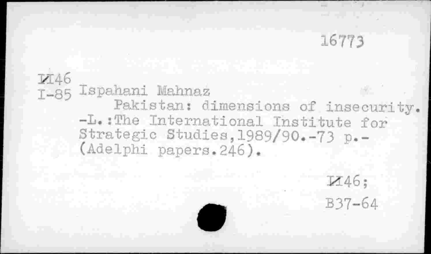 ﻿16773
M46
1-85 Ispahan! Mahnaz
Pakistan: dimensions of insecurity. -L.:The International Institute for Strategic Studies,1989/90.-73 p.-(Adelphi papers.246).
M46;
B37-64